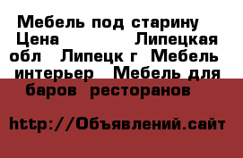 Мебель под старину. › Цена ­ 25 000 - Липецкая обл., Липецк г. Мебель, интерьер » Мебель для баров, ресторанов   